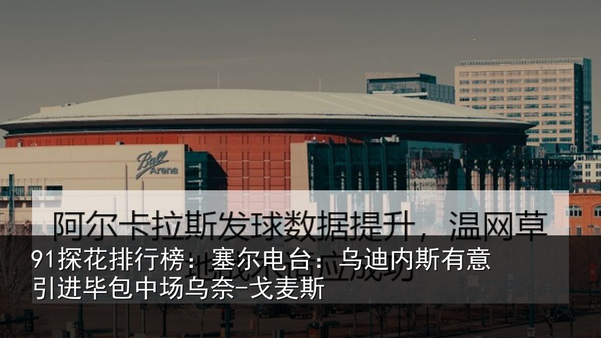 91探花排行榜：塞尔电台：乌迪内斯有意引进毕包中场乌奈-戈麦斯