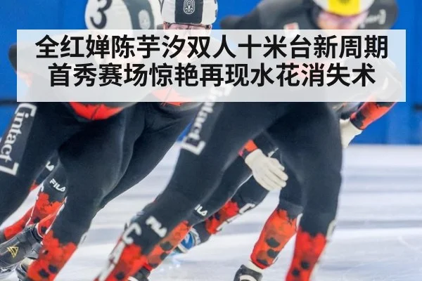 全红婵陈芋汐双人十米台新周期首秀赛场惊艳再现水花消失术