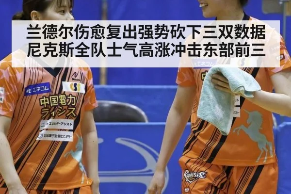 兰德尔伤愈复出强势砍下三双数据 尼克斯全队士气高涨冲击东部前三